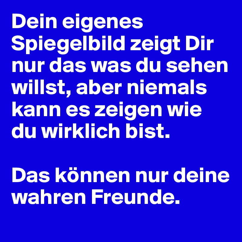 Dein eigenes Spiegelbild zeigt Dir nur das was du sehen willst, aber niemals kann es zeigen wie du wirklich bist.

Das können nur deine wahren Freunde.