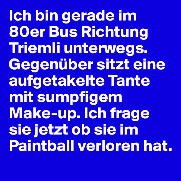 Ich bin gerade im 80er Bus Richtung Triemli unterwegs. Gegenüber sitzt eine aufgetakelte Tante mit sumpfigem Make-up. Ich frage sie jetzt ob sie im Paintball verloren hat.