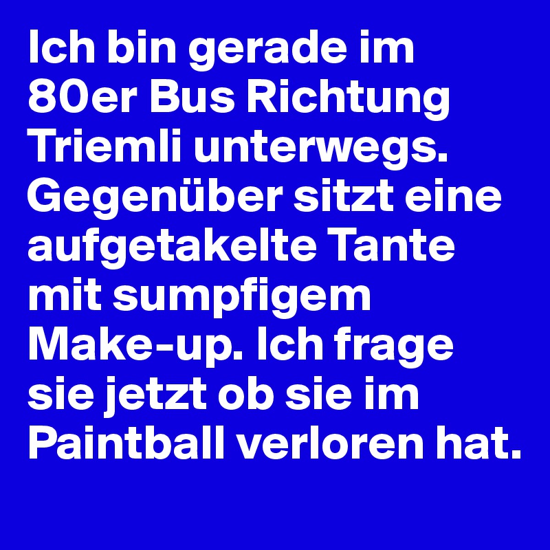 Ich bin gerade im 80er Bus Richtung Triemli unterwegs. Gegenüber sitzt eine aufgetakelte Tante mit sumpfigem Make-up. Ich frage sie jetzt ob sie im Paintball verloren hat.