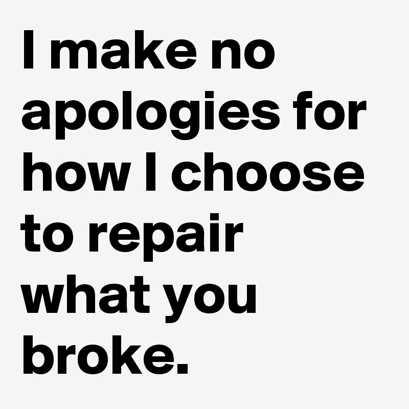I make no apologies for how I choose to repair what you broke.