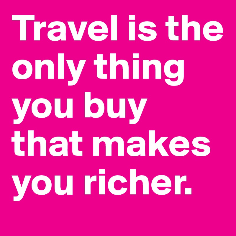 Travel is the only thing you buy that makes you richer.