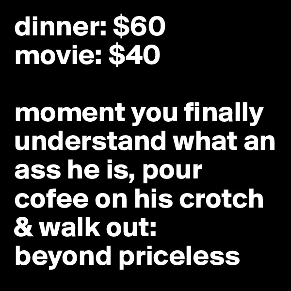 dinner: $60
movie: $40

moment you finally understand what an ass he is, pour cofee on his crotch & walk out:
beyond priceless