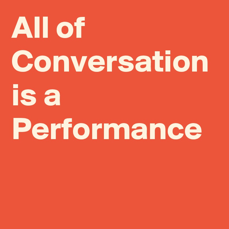 All of Conversation is a Performance 