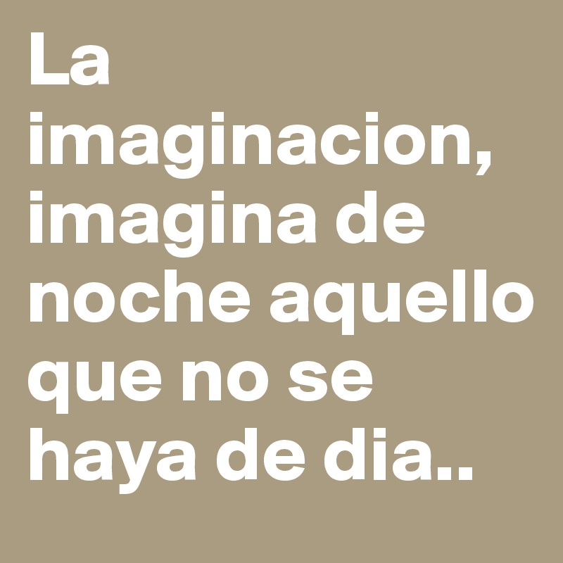 La imaginacion, imagina de noche aquello que no se haya de dia..