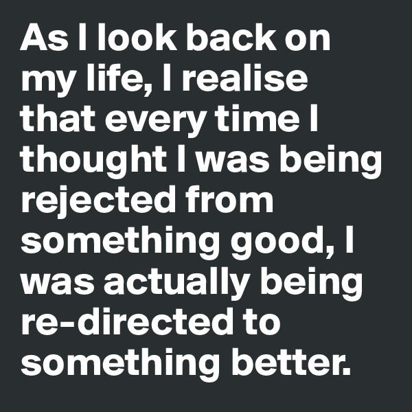 As I look back on my life, I realise that every time I thought I was being rejected from something good, I was actually being re-directed to something better.