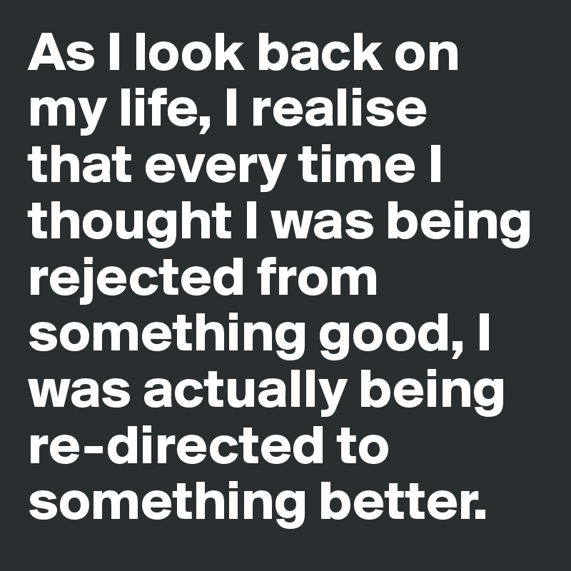 As I look back on my life, I realise that every time I thought I was being rejected from something good, I was actually being re-directed to something better.