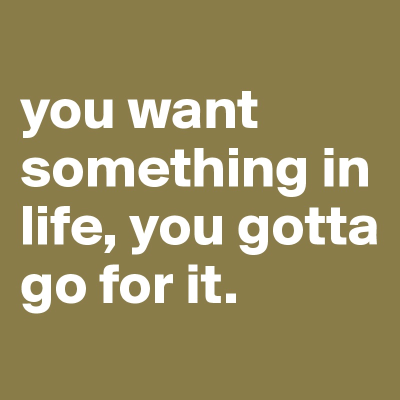 
you want something in life, you gotta go for it.
