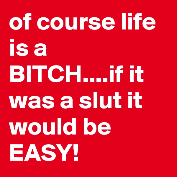 of course life is a BITCH....if it was a slut it would be EASY!