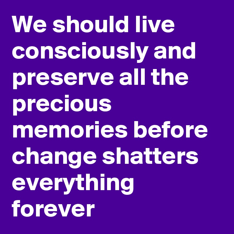 We should live consciously and preserve all the precious memories before change shatters everything forever