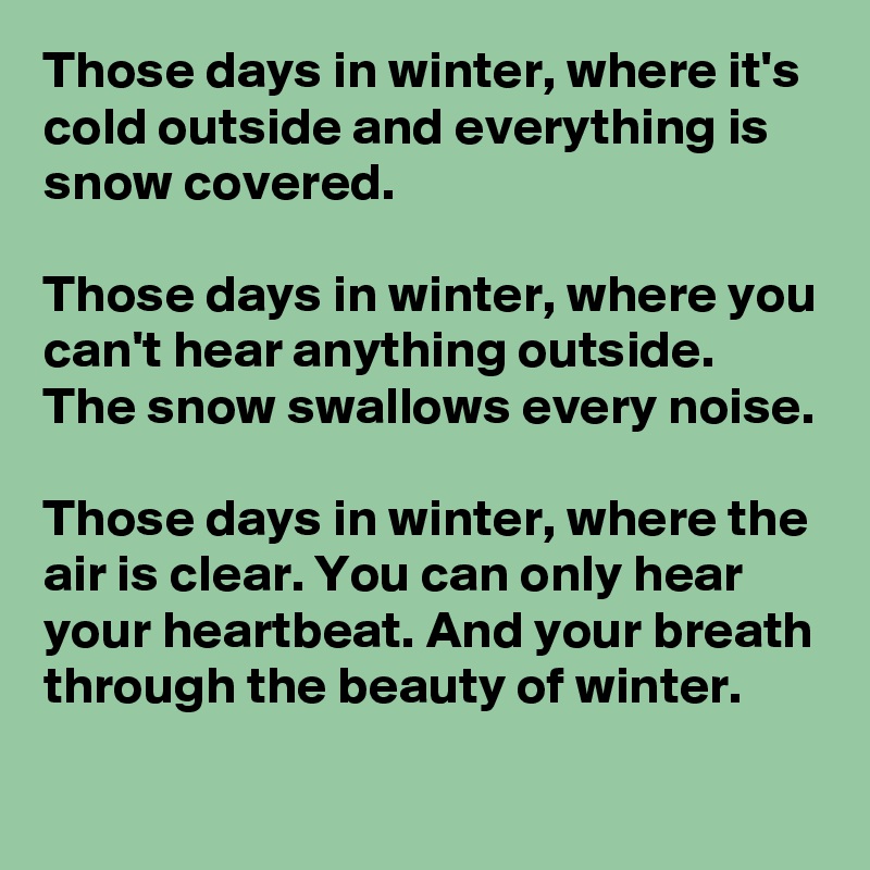 Those days in winter, where it's cold outside and everything is snow covered.

Those days in winter, where you can't hear anything outside. The snow swallows every noise.

Those days in winter, where the air is clear. You can only hear your heartbeat. And your breath through the beauty of winter.