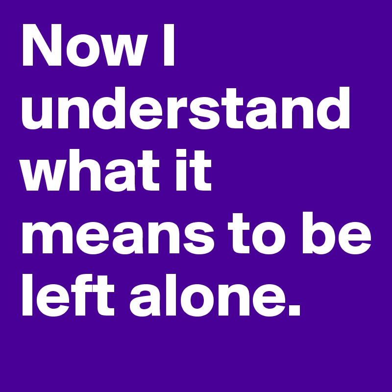 Now I understand what it means to be left alone.