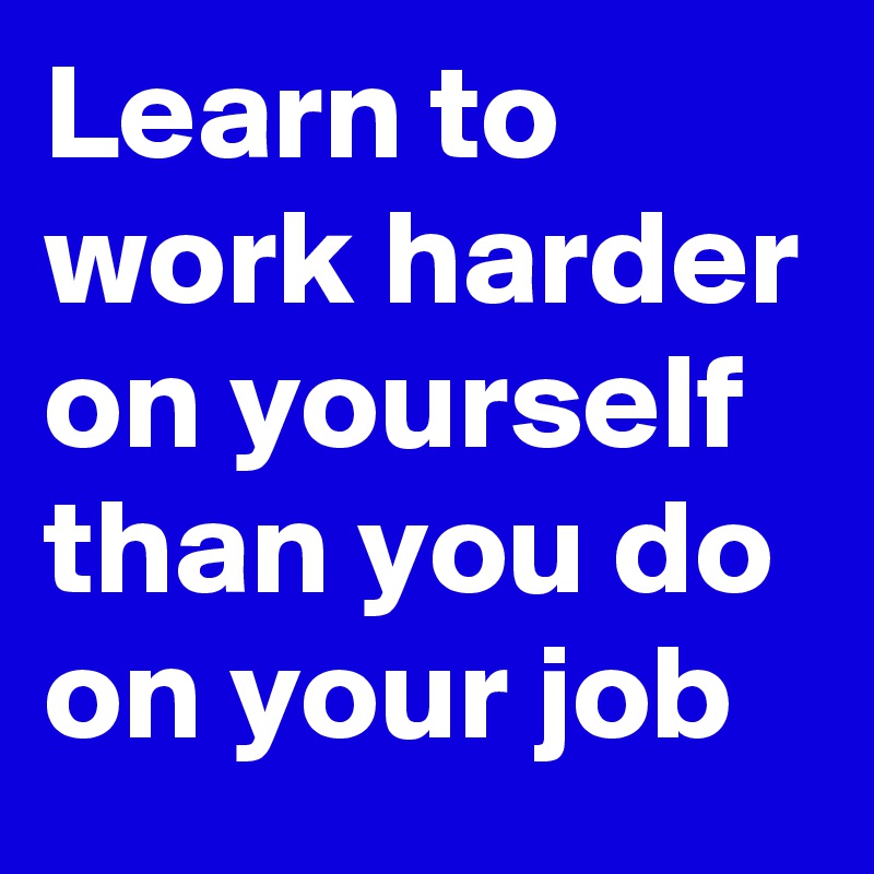 Learn to work harder on yourself than you do on your job