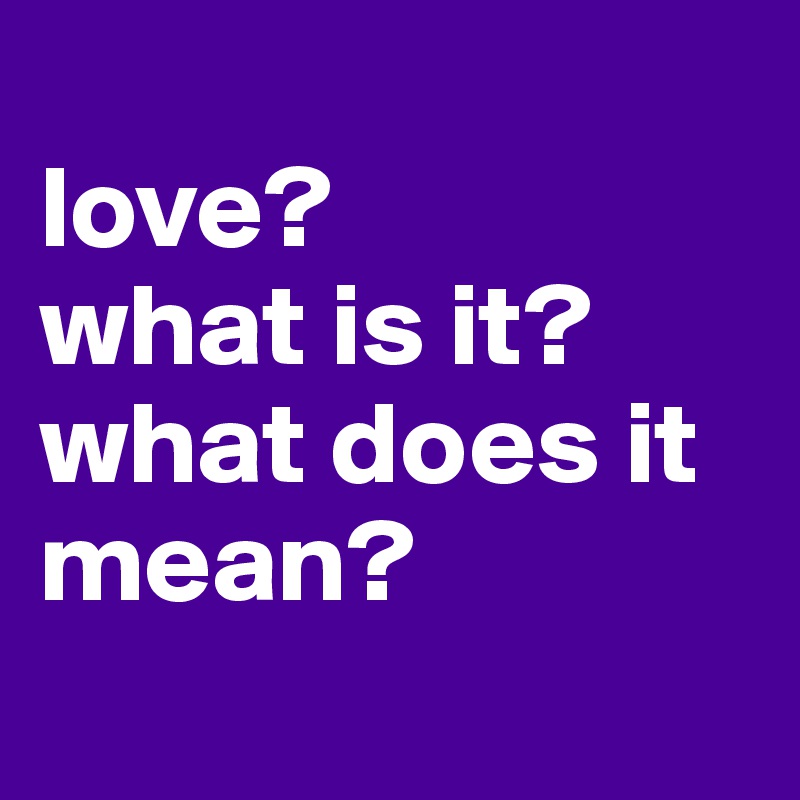 
love?
what is it?
what does it mean?
