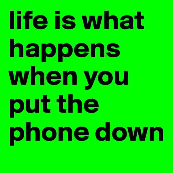 life is what happens when you put the phone down 