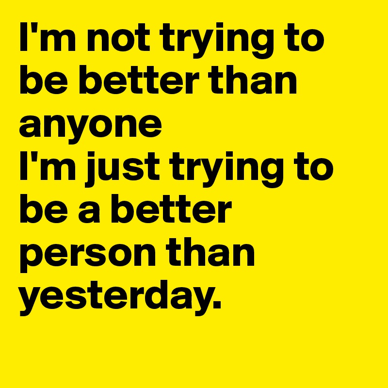 I'm not trying to be better than anyone
I'm just trying to be a better person than yesterday.

