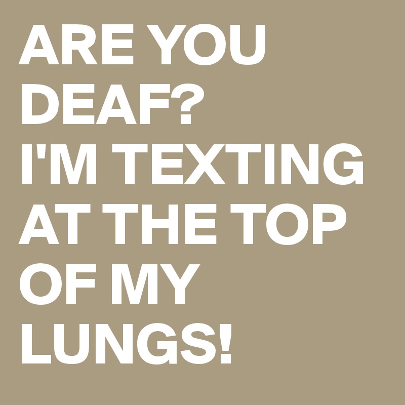 ARE YOU DEAF?
I'M TEXTING AT THE TOP OF MY LUNGS!