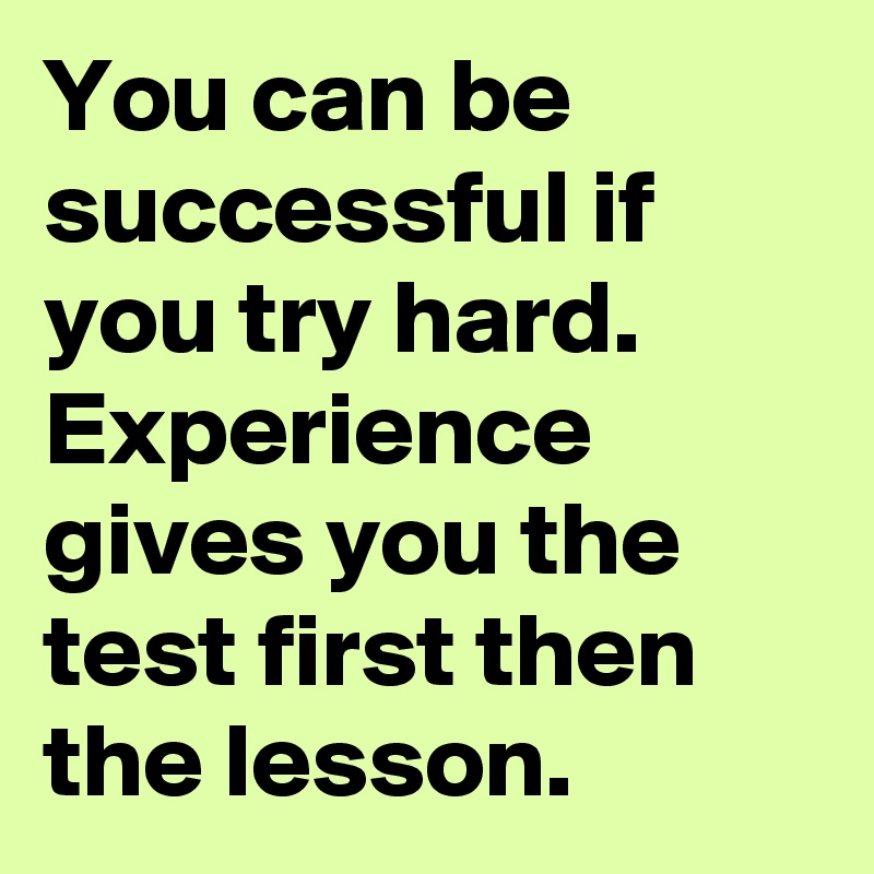 You can be successful if you try hard. Experience gives you the test first then the lesson. 