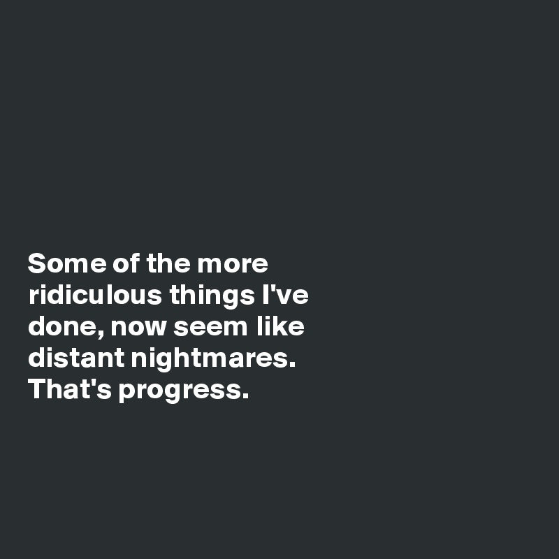 






Some of the more 
ridiculous things I've 
done, now seem like 
distant nightmares. 
That's progress. 



