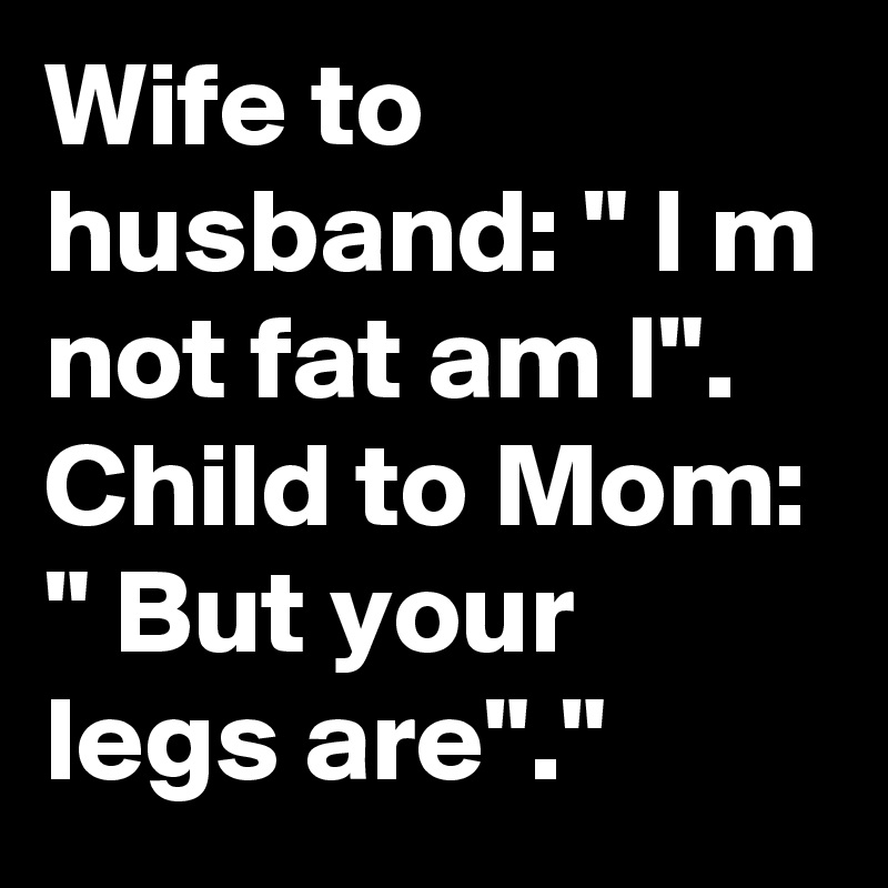 Wife to husband: " I m not fat am I".
Child to Mom: " But your legs are"."