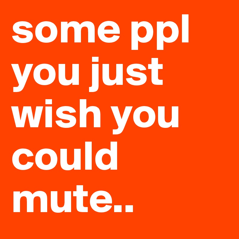 some ppl you just wish you could mute..