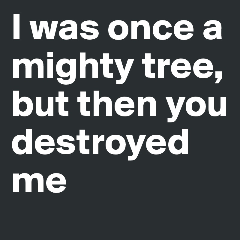 I was once a mighty tree, but then you destroyed me