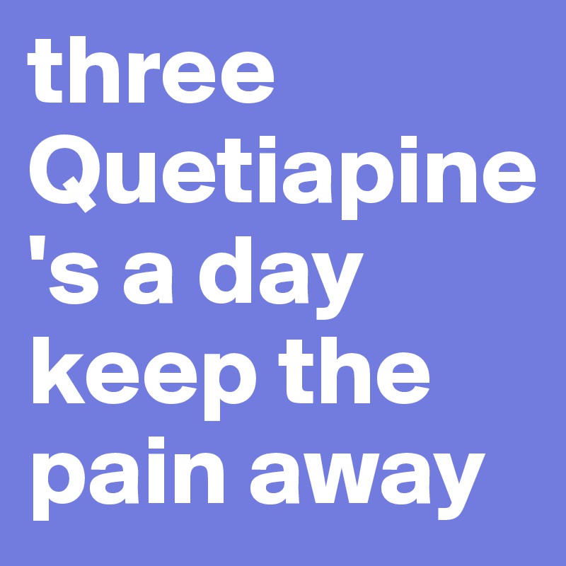 three Quetiapine's a day keep the pain away