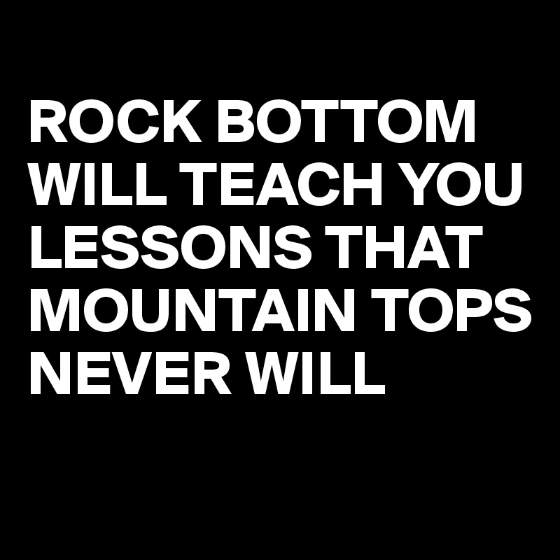 
ROCK BOTTOM WILL TEACH YOU LESSONS THAT MOUNTAIN TOPS
NEVER WILL
