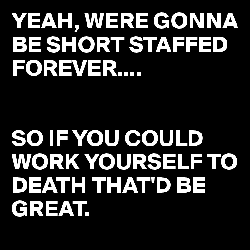 YEAH, WERE GONNA BE SHORT STAFFED FOREVER....


SO IF YOU COULD WORK YOURSELF TO DEATH THAT'D BE GREAT.