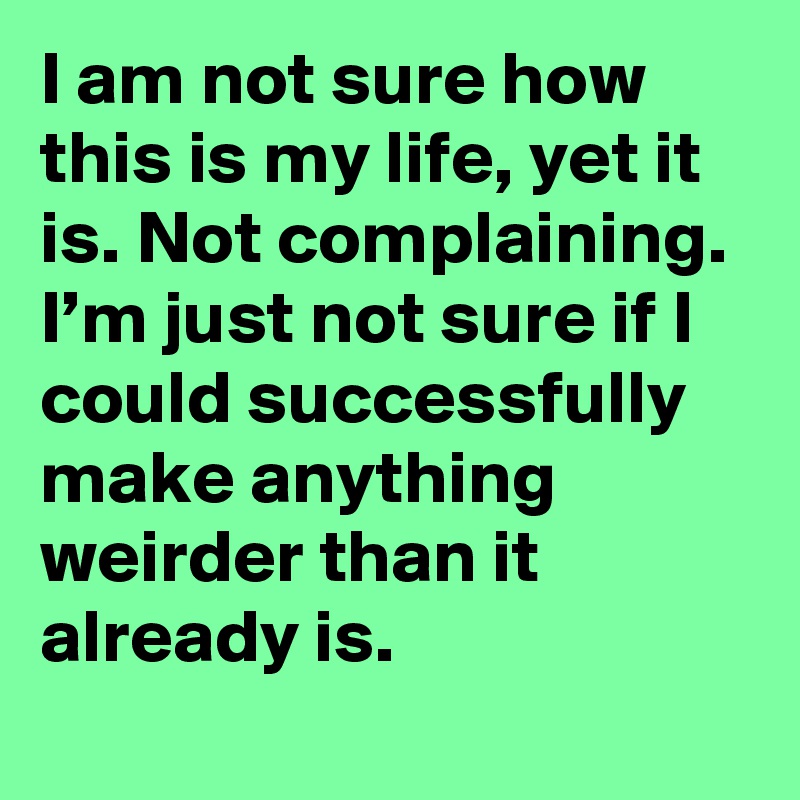 I am not sure how this is my life, yet it is. Not complaining. I’m just not sure if I could successfully make anything weirder than it already is.