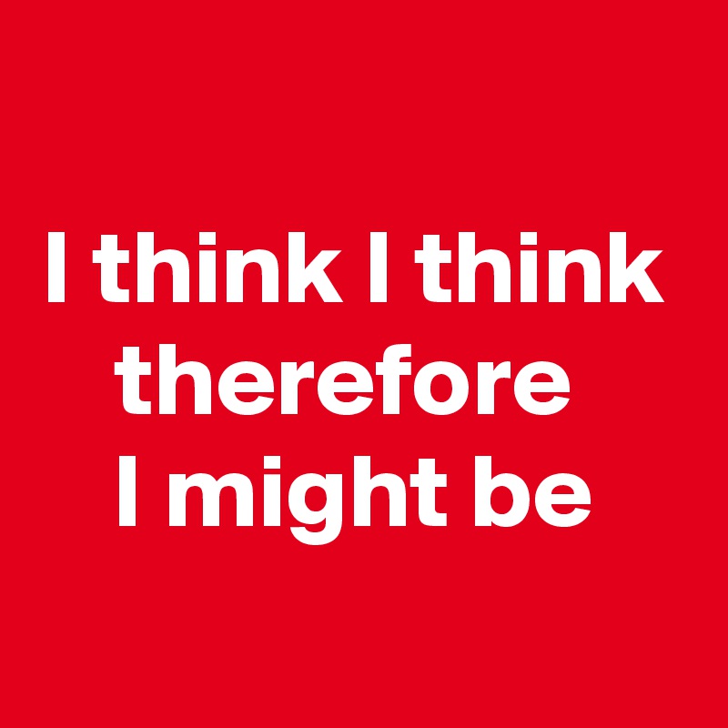
I think I think therefore 
I might be
