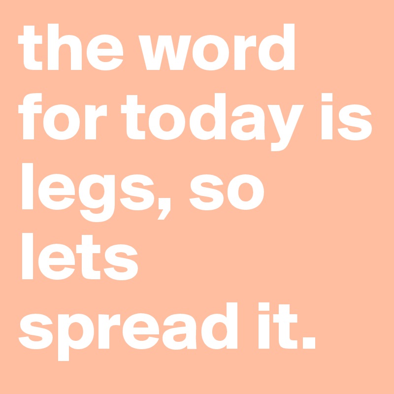 the word for today is legs, so lets spread it.