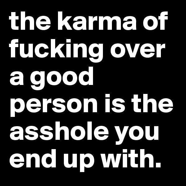 the karma of fucking over a good person is the asshole you end up with. 