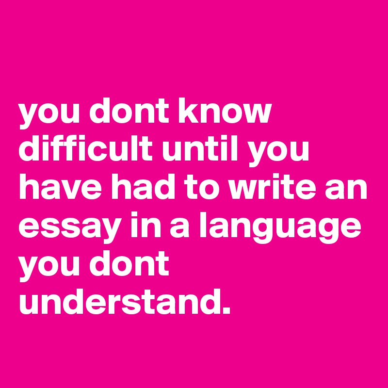 

you dont know difficult until you have had to write an essay in a language you dont understand.
