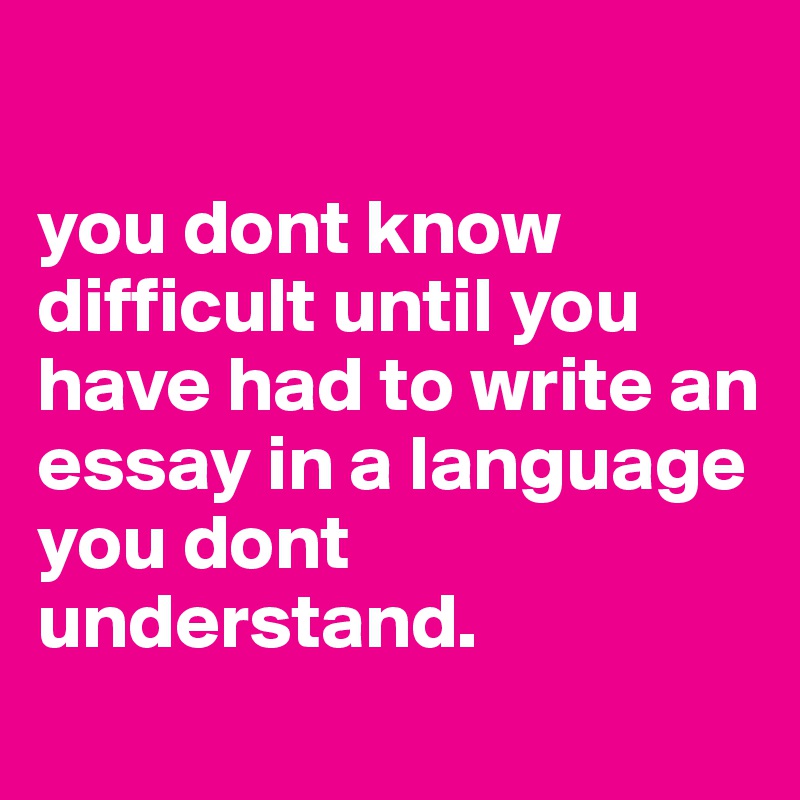 

you dont know difficult until you have had to write an essay in a language you dont understand.
