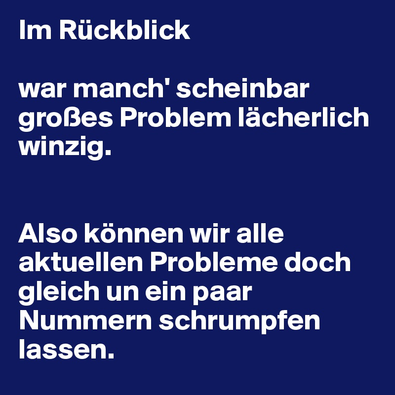 Im Rückblick

war manch' scheinbar großes Problem lächerlich winzig.


Also können wir alle aktuellen Probleme doch gleich un ein paar Nummern schrumpfen lassen.