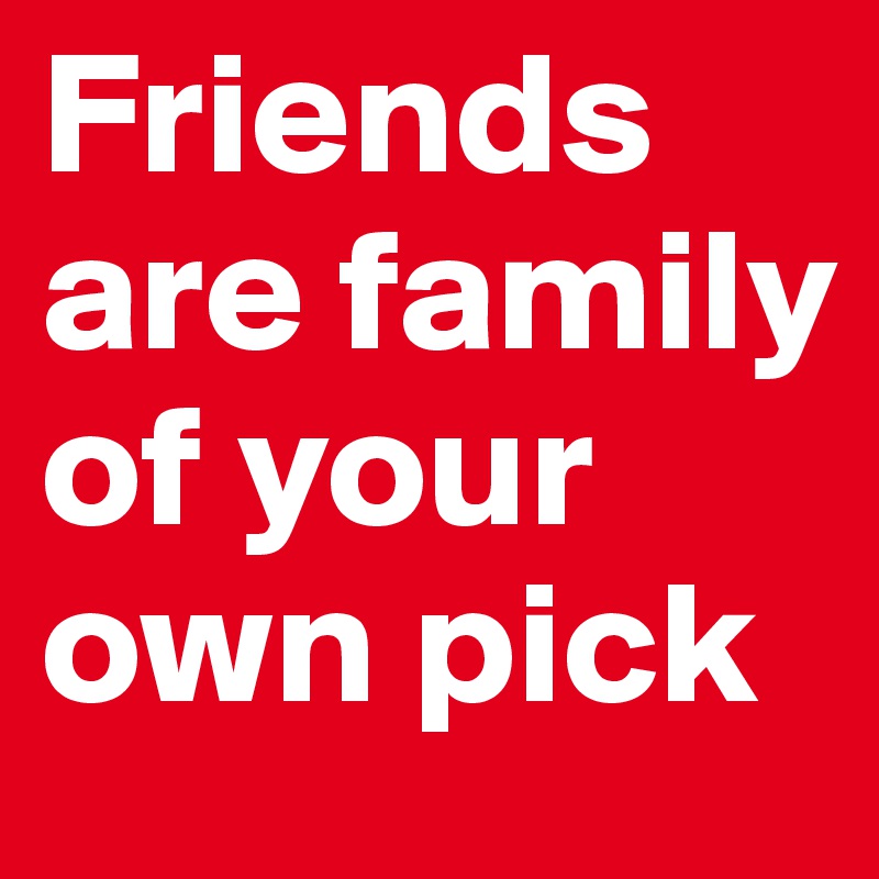 Friends are family of your own pick 