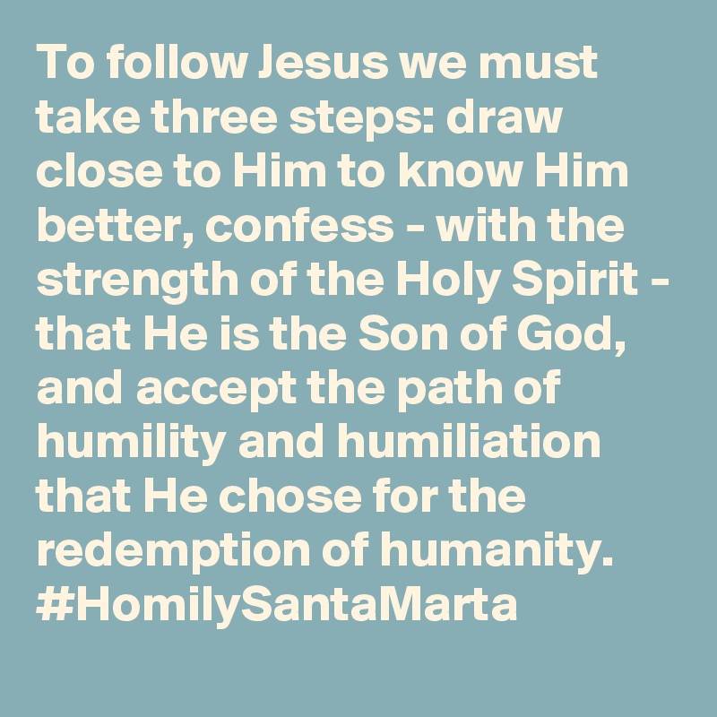 To follow Jesus we must take three steps: draw close to Him to know Him better, confess - with the strength of the Holy Spirit - that He is the Son of God, and accept the path of humility and humiliation that He chose for the redemption of humanity. #HomilySantaMarta