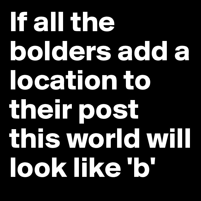 If all the bolders add a location to their post this world will look like 'b'