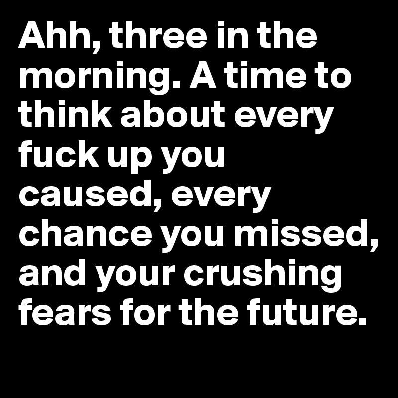 Ahh, three in the morning. A time to think about every fuck up you  caused, every chance you missed, and your crushing fears for the future.