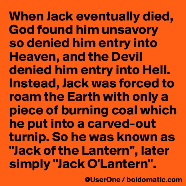 When Jack eventually died, God found him unsavory
so denied him entry into Heaven, and the Devil denied him entry into Hell. Instead, Jack was forced to roam the Earth with only a piece of burning coal which he put into a carved-out turnip. So he was known as "Jack of the Lantern", later simply "Jack O'Lantern".