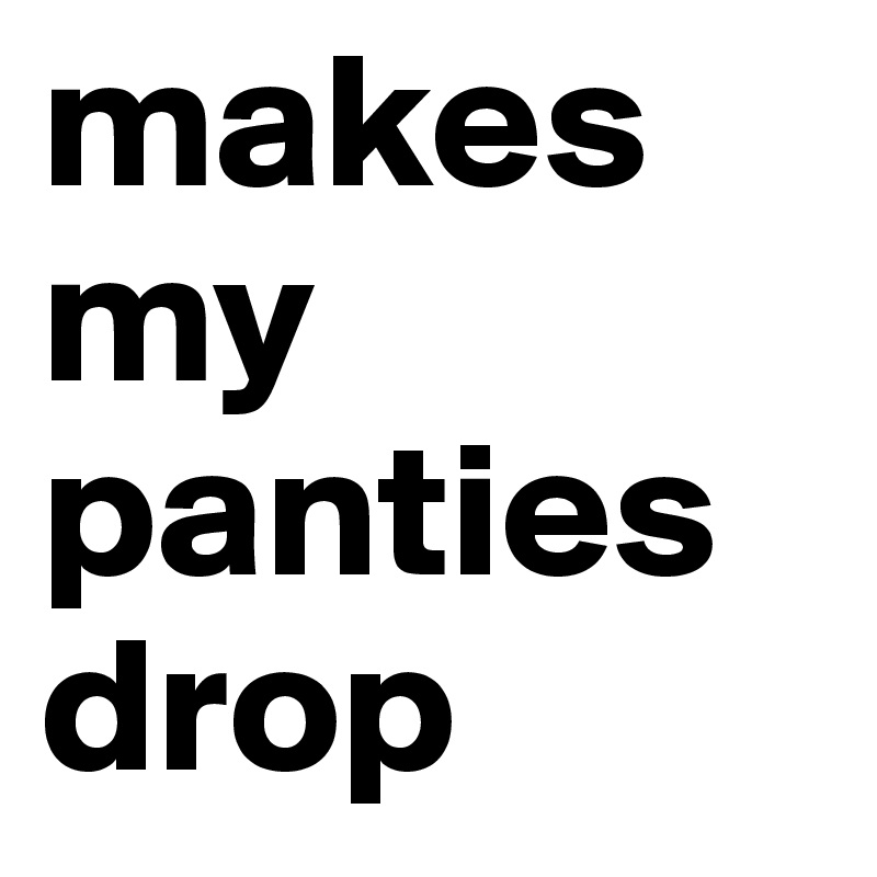 makes my panties drop