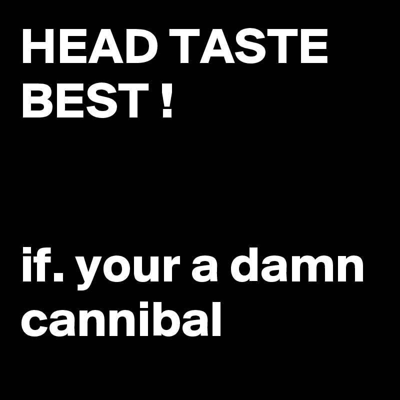 HEAD TASTE BEST ! 
 

if. your a damn cannibal