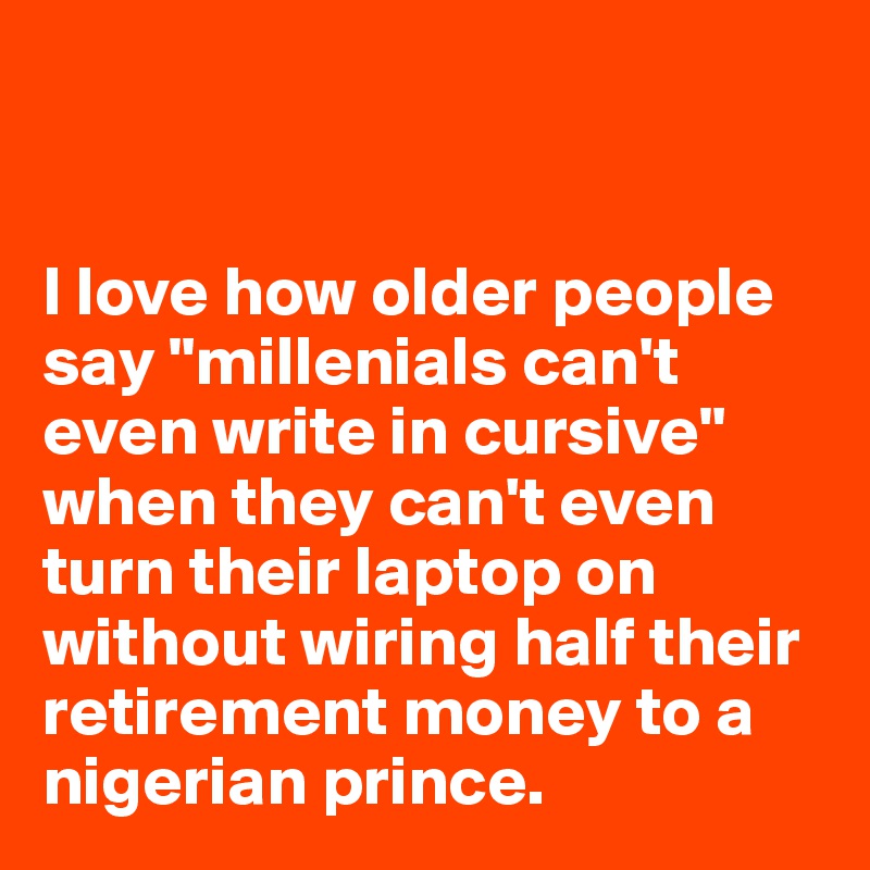 


I love how older people say "millenials can't even write in cursive" when they can't even turn their laptop on without wiring half their retirement money to a nigerian prince. 