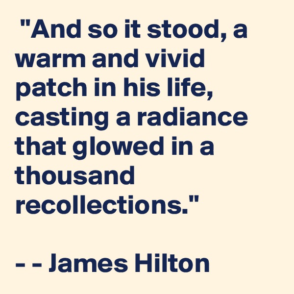  "And so it stood, a warm and vivid patch in his life, casting a radiance that glowed in a thousand recollections."

- - James Hilton