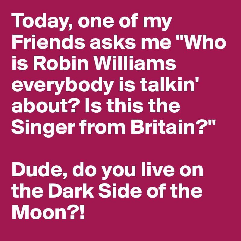 Today, one of my Friends asks me "Who is Robin Williams everybody is talkin' about? Is this the Singer from Britain?"

Dude, do you live on the Dark Side of the Moon?!
