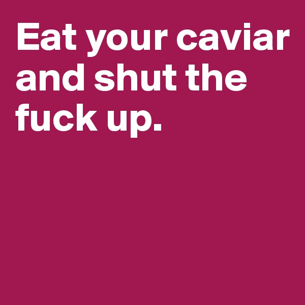 Eat your caviar and shut the fuck up.


 
