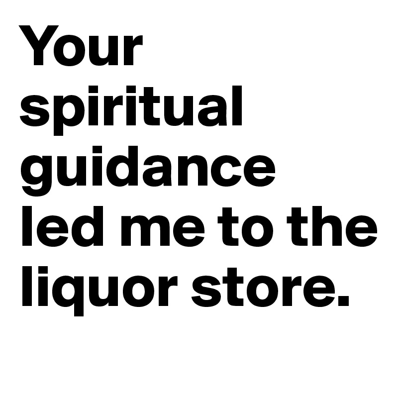 Your spiritual guidance  led me to the liquor store.