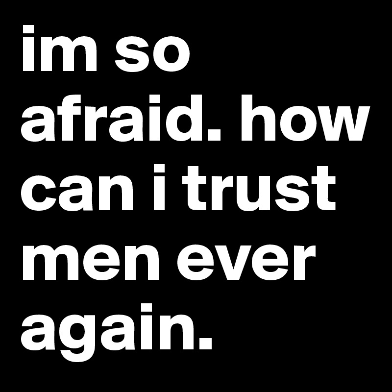 im so afraid. how can i trust men ever again. 