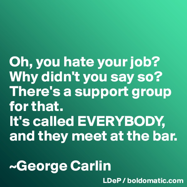 


Oh, you hate your job? 
Why didn't you say so? 
There's a support group for that. 
It's called EVERYBODY, and they meet at the bar. 

~George Carlin