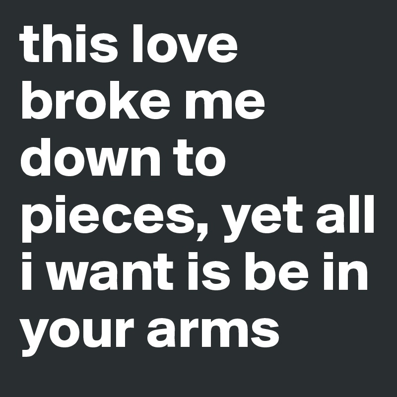 this love broke me down to pieces, yet all i want is be in your arms